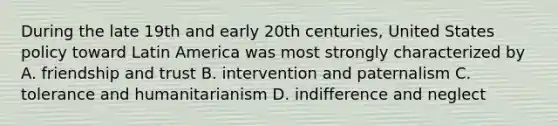 During the late 19th and early 20th centuries, United States policy toward Latin America was most strongly characterized by A. friendship and trust B. intervention and paternalism C. tolerance and humanitarianism D. indifference and neglect