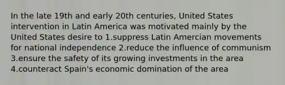 In the late 19th and early 20th centuries, United States intervention in Latin America was motivated mainly by the United States desire to 1.suppress Latin Amercian movements for national independence 2.reduce the influence of communism 3.ensure the safety of its growing investments in the area 4.counteract Spain's economic domination of the area