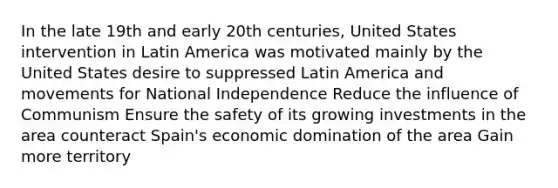 In the late 19th and early 20th centuries, United States intervention in Latin America was motivated mainly by the United States desire to suppressed Latin America and movements for National Independence Reduce the influence of Communism Ensure the safety of its growing investments in the area counteract Spain's economic domination of the area Gain more territory