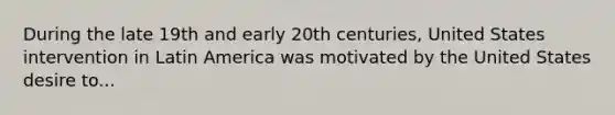 During the late 19th and early 20th centuries, United States intervention in Latin America was motivated by the United States desire to...