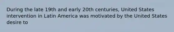 During the late 19th and early 20th centuries, United States intervention in Latin America was motivated by the United States desire to