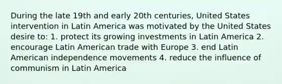 During the late 19th and early 20th centuries, United States intervention in Latin America was motivated by the United States desire to: 1. protect its growing investments in Latin America 2. encourage Latin American trade with Europe 3. end Latin American independence movements 4. reduce the influence of communism in Latin America