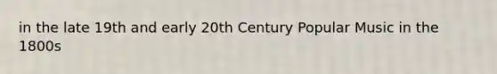 in the late 19th and early 20th Century Popular Music in the 1800s