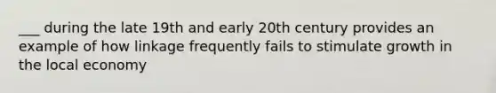 ___ during the late 19th and early 20th century provides an example of how linkage frequently fails to stimulate growth in the local economy