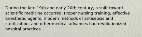 During the late 19th and early 20th century, a shift toward scientific medicine occurred. Proper nursing training, effective anesthetic agents, modern methods of antisepsis and sterilization, and other medical advances had revolutionized hospital practices.