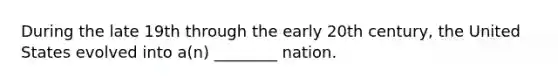 During the late 19th through the early 20th century, the United States evolved into a(n) ________ nation.