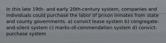 In this late 19th- and early 20th-century system, companies and individuals could purchase the labor of prison inmates from state and county governments. a) convict lease system b) congregate-and-silent system c) marks-of-commendation system d) convict-purchase system