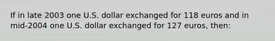 If in late 2003 one U.S. dollar exchanged for 118 euros and in mid-2004 one U.S. dollar exchanged for 127 euros, then: