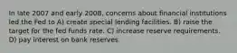 In late 2007 and early 2008, concerns about financial institutions led the Fed to A) create special lending facilities. B) raise the target for the fed funds rate. C) increase reserve requirements. D) pay interest on bank reserves.