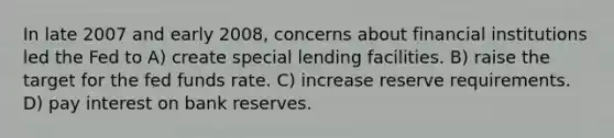 In late 2007 and early 2008, concerns about financial institutions led the Fed to A) create special lending facilities. B) raise the target for the fed funds rate. C) increase reserve requirements. D) pay interest on bank reserves.