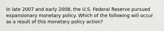 In late 2007 and early 2008, the U.S. Federal Reserve pursued expansionary monetary policy. Which of the following will occur as a result of this monetary policy action?