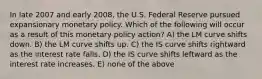 In late 2007 and early 2008, the U.S. Federal Reserve pursued expansionary monetary policy. Which of the following will occur as a result of this monetary policy action? A) the LM curve shifts down. B) the LM curve shifts up. C) the IS curve shifts rightward as the interest rate falls. D) the IS curve shifts leftward as the interest rate increases. E) none of the above