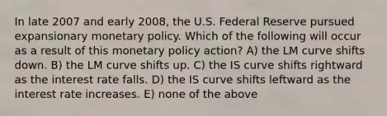 In late 2007 and early 2008, the U.S. Federal Reserve pursued expansionary monetary policy. Which of the following will occur as a result of this monetary policy action? A) the LM curve shifts down. B) the LM curve shifts up. C) the IS curve shifts rightward as the interest rate falls. D) the IS curve shifts leftward as the interest rate increases. E) none of the above