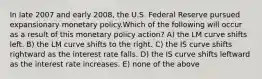 In late 2007 and early 2008, the U.S. Federal Reserve pursued expansionary monetary policy.Which of the following will occur as a result of this monetary policy action? A) the LM curve shifts left. B) the LM curve shifts to the right. C) the IS curve shifts rightward as the interest rate falls. D) the IS curve shifts leftward as the interest rate increases. E) none of the above