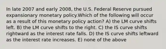 In late 2007 and early 2008, the U.S. Federal Reserve pursued expansionary <a href='https://www.questionai.com/knowledge/kEE0G7Llsx-monetary-policy' class='anchor-knowledge'>monetary policy</a>.Which of the following will occur as a result of this monetary policy action? A) the LM curve shifts left. B) the LM curve shifts to the right. C) the IS curve shifts rightward as the interest rate falls. D) the IS curve shifts leftward as the interest rate increases. E) none of the above