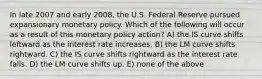 In late 2007 and early 2008, the U.S. Federal Reserve pursued expansionary monetary policy. Which of the following will occur as a result of this monetary policy action? A) the IS curve shifts leftward as the interest rate increases. B) the LM curve shifts rightward. C) the IS curve shifts rightward as the interest rate falls. D) the LM curve shifts up. E) none of the above