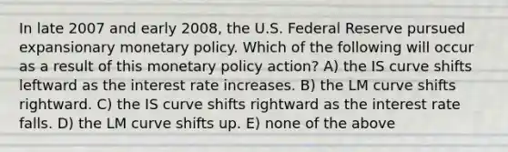 In late 2007 and early 2008, the U.S. Federal Reserve pursued expansionary monetary policy. Which of the following will occur as a result of this monetary policy action? A) the IS curve shifts leftward as the interest rate increases. B) the LM curve shifts rightward. C) the IS curve shifts rightward as the interest rate falls. D) the LM curve shifts up. E) none of the above