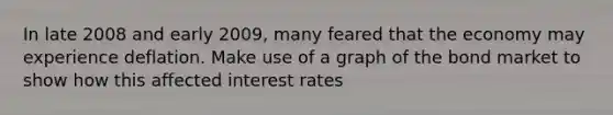 In late 2008 and early 2009, many feared that the economy may experience deflation. Make use of a graph of the bond market to show how this affected <a href='https://www.questionai.com/knowledge/kUDTXKmzs3-interest-rates' class='anchor-knowledge'>interest rates</a>