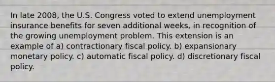 In late 2008, the U.S. Congress voted to extend unemployment insurance benefits for seven additional weeks, in recognition of the growing unemployment problem. This extension is an example of a) contractionary <a href='https://www.questionai.com/knowledge/kPTgdbKdvz-fiscal-policy' class='anchor-knowledge'>fiscal policy</a>. b) expansionary <a href='https://www.questionai.com/knowledge/kEE0G7Llsx-monetary-policy' class='anchor-knowledge'>monetary policy</a>. c) automatic fiscal policy. d) discretionary fiscal policy.