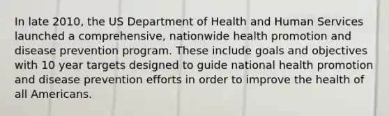 In late 2010, the US Department of Health and Human Services launched a comprehensive, nationwide health promotion and disease prevention program. These include goals and objectives with 10 year targets designed to guide national health promotion and disease prevention efforts in order to improve the health of all Americans.