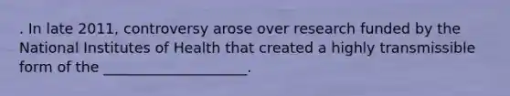 . In late 2011, controversy arose over research funded by the National Institutes of Health that created a highly transmissible form of the ____________________.