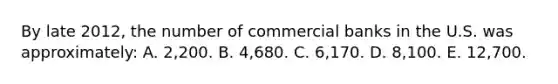 By late 2012, the number of commercial banks in the U.S. was approximately: A. 2,200. B. 4,680. C. 6,170. D. 8,100. E. 12,700.