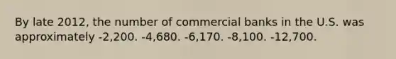 By late 2012, the number of commercial banks in the U.S. was approximately -2,200. -4,680. -6,170. -8,100. -12,700.