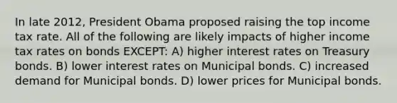 In late 2012, President Obama proposed raising the top income tax rate. All of the following are likely impacts of higher income tax rates on bonds EXCEPT: A) higher interest rates on Treasury bonds. B) lower interest rates on Municipal bonds. C) increased demand for Municipal bonds. D) lower prices for Municipal bonds.