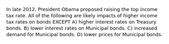 In late 2012, President Obama proposed raising the top income tax rate. All of the following are likely impacts of higher income tax rates on bonds EXCEPT A) higher interest rates on Treasury bonds. B) lower interest rates on Municipal bonds. C) increased demand for Municipal bonds. D) lower prices for Municipal bonds.