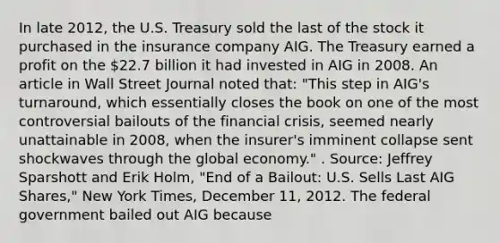 In late​ 2012, the U.S. Treasury sold the last of the stock it purchased in the insurance company AIG. The Treasury earned a profit on the​ 22.7 billion it had invested in AIG in 2008. An article in Wall Street Journal noted​ that: ​"This step in​ AIG's turnaround, which essentially closes the book on one of the most controversial bailouts of the financial​ crisis, seemed nearly unattainable in​ 2008, when the​ insurer's imminent collapse sent shockwaves through the global​ economy." . ​Source: Jeffrey Sparshott and Erik​ Holm, "End of a​ Bailout: U.S. Sells Last AIG​ Shares," New York Times​, December​ 11, 2012. The federal government bailed out AIG because