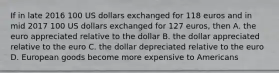 If in late 2016 100 US dollars exchanged for 118 euros and in mid 2017 100 US dollars exchanged for 127 euros, then A. the euro appreciated relative to the dollar B. the dollar appreciated relative to the euro C. the dollar depreciated relative to the euro D. European goods become more expensive to Americans