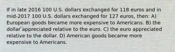 If in late 2016 100 U.S. dollars exchanged for 118 euros and in mid-2017 100 U.S. dollars exchanged for 127 euros, then: A) European goods became more expensive to Americans. B) the dollar appreciated relative to the euro. C) the euro appreciated relative to the dollar. D) American goods became more expensive to Americans.