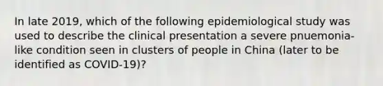 In late 2019, which of the following epidemiological study was used to describe the clinical presentation a severe pnuemonia-like condition seen in clusters of people in China (later to be identified as COVID-19)?