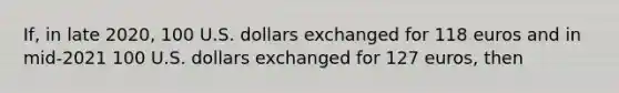 If, in late 2020, 100 U.S. dollars exchanged for 118 euros and in mid-2021 100 U.S. dollars exchanged for 127 euros, then