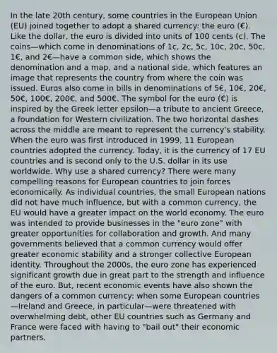 In the late 20th century, some countries in the European Union (EU) joined together to adopt a shared currency: the euro (€). Like the dollar, the euro is divided into units of 100 cents (c). The coins—which come in denominations of 1c, 2c, 5c, 10c, 20c, 50c, 1€, and 2€—have a common side, which shows the denomination and a map, and a national side, which features an image that represents the country from where the coin was issued. Euros also come in bills in denominations of 5€, 10€, 20€, 50€, 100€, 200€, and 500€. The symbol for the euro (€) is inspired by the Greek letter epsilon—a tribute to ancient Greece, a foundation for Western civilization. The two horizontal dashes across the middle are meant to represent the currency's stability. When the euro was first introduced in 1999, 11 European countries adopted the currency. Today, it is the currency of 17 EU countries and is second only to the U.S. dollar in its use worldwide. Why use a shared currency? There were many compelling reasons for European countries to join forces economically. As individual countries, the small European nations did not have much influence, but with a common currency, the EU would have a greater impact on the world economy. The euro was intended to provide businesses in the "euro zone" with greater opportunities for collaboration and growth. And many governments believed that a common currency would offer greater economic stability and a stronger collective European identity. Throughout the 2000s, the euro zone has experienced significant growth due in great part to the strength and influence of the euro. But, recent economic events have also shown the dangers of a common currency: when some European countries—Ireland and Greece, in particular—were threatened with overwhelming debt, other EU countries such as Germany and France were faced with having to "bail out" their economic partners.