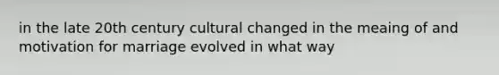 in the late 20th century cultural changed in the meaing of and motivation for marriage evolved in what way