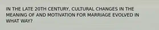 IN THE LATE 20TH CENTURY, CULTURAL CHANGES IN THE MEANING OF AND MOTIVATION FOR MARRIAGE EVOLVED IN WHAT WAY?