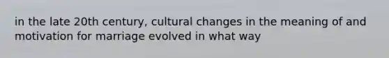 in the late 20th century, cultural changes in the meaning of and motivation for marriage evolved in what way