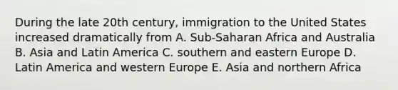 During the late 20th century, immigration to the United States increased dramatically from A. Sub-Saharan Africa and Australia B. Asia and Latin America C. southern and eastern Europe D. Latin America and western Europe E. Asia and northern Africa