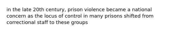 in the late 20th century, prison violence became a national concern as the locus of control in many prisons shifted from correctional staff to these groups