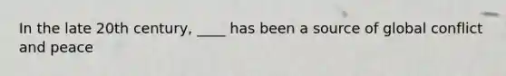 In the late 20th century, ____ has been a source of global conflict and peace