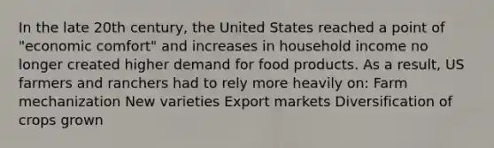 In the late 20th century, the United States reached a point of "economic comfort" and increases in household income no longer created higher demand for food products. As a result, US farmers and ranchers had to rely more heavily on: Farm mechanization New varieties Export markets Diversification of crops grown