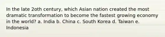 In the late 2oth century, which Asian nation created the most dramatic transformation to become the fastest growing economy in the world? a. India b. China c. South Korea d. Taiwan e. Indonesia