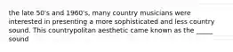 the late 50's and 1960's, many country musicians were interested in presenting a more sophisticated and less country sound. This countrypolitan aesthetic came known as the _____ sound