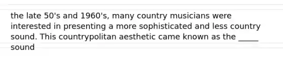 the late 50's and 1960's, many country musicians were interested in presenting a more sophisticated and less country sound. This countrypolitan aesthetic came known as the _____ sound