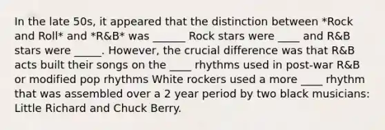 In the late 50s, it appeared that the distinction between *Rock and Roll* and *R&B* was ______ Rock stars were ____ and R&B stars were _____. However, the crucial difference was that R&B acts built their songs on the ____ rhythms used in post-war R&B or modified pop rhythms White rockers used a more ____ rhythm that was assembled over a 2 year period by two black musicians: Little Richard and Chuck Berry.