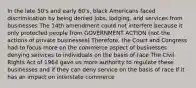 In the late 50's and early 60's, black Americans faced discrimination by being denied jobs, lodging, and services from businesses The 14th amendment could not interfere because it only protected people from GOVERNMENT ACTION (not the actions of private businesses) Therefore, the Court and Congress had to focus more on the commerce aspect of businesses denying services to individuals on the basis of race The Civil Rights Act of 1964 gave us more authority to regulate these businesses and if they can deny service on the basis of race If it has an impact on interstate commerce