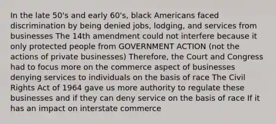 In the late 50's and early 60's, black Americans faced discrimination by being denied jobs, lodging, and services from businesses The 14th amendment could not interfere because it only protected people from GOVERNMENT ACTION (not the actions of private businesses) Therefore, the Court and Congress had to focus more on the commerce aspect of businesses denying services to individuals on the basis of race The Civil Rights Act of 1964 gave us more authority to regulate these businesses and if they can deny service on the basis of race If it has an impact on interstate commerce