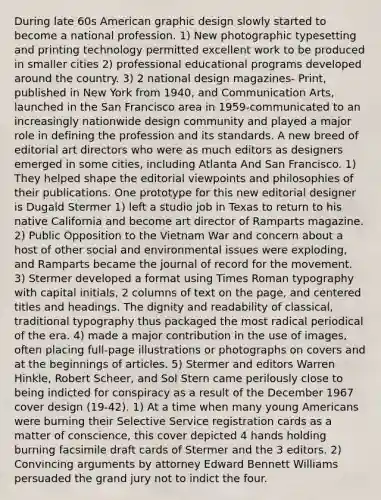 During late 60s American graphic design slowly started to become a national profession. 1) New photographic typesetting and printing technology permitted excellent work to be produced in smaller cities 2) professional educational programs developed around the country. 3) 2 national design magazines- Print, published in New York from 1940, and Communication Arts, launched in the San Francisco area in 1959-communicated to an increasingly nationwide design community and played a major role in defining the profession and its standards. A new breed of editorial art directors who were as much editors as designers emerged in some cities, including Atlanta And San Francisco. 1) They helped shape the editorial viewpoints and philosophies of their publications. One prototype for this new editorial designer is Dugald Stermer 1) left a studio job in Texas to return to his native California and become art director of Ramparts magazine. 2) Public Opposition to the Vietnam War and concern about a host of other social and environmental issues were exploding, and Ramparts became the journal of record for the movement. 3) Stermer developed a format using Times Roman typography with capital initials, 2 columns of text on the page, and centered titles and headings. The dignity and readability of classical, traditional typography thus packaged the most radical periodical of the era. 4) made a major contribution in the use of images, often placing full-page illustrations or photographs on covers and at the beginnings of articles. 5) Stermer and editors Warren Hinkle, Robert Scheer, and Sol Stern came perilously close to being indicted for conspiracy as a result of the December 1967 cover design (19-42). 1) At a time when many young Americans were burning their Selective Service registration cards as a matter of conscience, this cover depicted 4 hands holding burning facsimile draft cards of Stermer and the 3 editors. 2) Convincing arguments by attorney Edward Bennett Williams persuaded the grand jury not to indict the four.