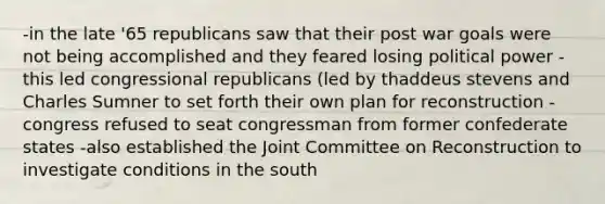 -in the late '65 republicans saw that their post war goals were not being accomplished and they feared losing political power -this led congressional republicans (led by thaddeus stevens and Charles Sumner to set forth their own plan for reconstruction -congress refused to seat congressman from former confederate states -also established the Joint Committee on Reconstruction to investigate conditions in the south